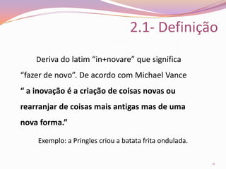 2.1- Definição		Deriva do latim “in+novare” que significa “fazer de novo”. De acordo com Michael Vance“ a inovação é a criação de coisas novas ou rearranjar de coisas mais antigas mas de uma nova forma.”Exemplo: a Pringles criou a batata frita ondulada.11
