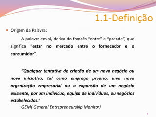 1.1-Definição Origem da Palavra:		A palavra em si, deriva do francês “entre” e “prende”, que significa “estar no mercado entre o fornecedor e o consumidor”.		“Qualquer tentativa de criação de um novo negócio ou nova iniciativa, tal como emprego próprio, uma nova organização empresarial ou a expansão de um negócio existente, por um individuo, equipa de indivíduos, ou negócios estabelecidos.” 		GEM( General Entrepreneurship Monitor)4