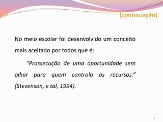 (continuação)	No meio escolar foi desenvolvido um conceito mais aceitado por todos que é:“Prossecução de uma oportunidade sem olhar para quem controla os recursos.” (Stevenson, e tal, 1994).5