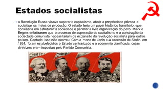 ▪ A Revolução Russa visava superar o capitalismo, abolir a propriedade privada e
socializar os meios de produção. O estado teria um papel histórico transitório, que
consistiria em estruturar a sociedade e permitir a livre organização do povo. Marx e
Engels enfatizaram que o processo de superação do capitalismo e a construção da
sociedade comunista necessitariam da expansão da revolução socialista para outros
países. Contudo, isso não ocorreu. Com a morte de Lenin e a ascensão de Stalin, em
1924, foram estabelecidos o Estado centralizado e a economia planificada, cujas
diretrizes eram impostas pelo Partido Comunista.
 