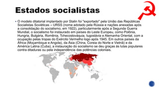 ▪ O modelo ditatorial implantado por Stalin foi "exportado" pela União das Repúblicas
Socialistas Soviéticas – URSS (nome adotado pela Rússia e nações anexadas após
a consolidação do socialismo, em 1922), particularmente após a Segunda Guerra
Mundial, o socialismo foi instaurado em países do Leste Europeu, como Polônia,
Hungria, Bulgária, Romênia, Tchecoslováquia, Iugoslávia e Alemanha Oriental, com a
ocupação pelas tropas do Exército Vermelho logo após 1945. Em outros países da
África (Moçambique e Angola), da Ásia (China, Coreia do Norte e Vietnã) e da
América Latina (Cuba), a instauração do socialismo se deu graças às lutas populares
contra ditaduras ou pela independência das potências coloniais.
 
