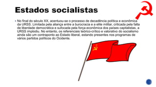 ▪ No final do século XX, acentuou-se o processo de decadência política e econômica
da URSS. Limitada pela aliança entre a burocracia e a elite militar, criticada pela falta
de liberdade democrática e sufocada pela força econômica dos países capitalistas, a
URSS implodiu. No entanto, os referenciais teórico-crítico e valorativo do socialismo
ainda são um contraponto ao Estado liberal, estando presentes nos programas de
vários partidos políticos do Ocidente.
 