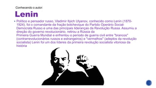 Lenin
Conhecendo o autor:
▪ Político e pensador russo, Vladimir Ilyich Ulyanov, conhecido como Lenin (1870-
1924), foi o comandante da fração bolchevique do Partido Operário Social-
Democrata Russo e uma das principais lideranças da Revolução Russa. Assumiu a
direção do governo revolucionário, retirou a Rússia da
Primeira Guerra Mundial e enfrentou o período de guerra civil entre "brancos"
(contrarrevolucionários russos e estrangeiros) e "vermelhos" (adeptos da revolução
socialista) Lenin foi um dos líderes da primeira revolução socialista vitoriosa da
história
 