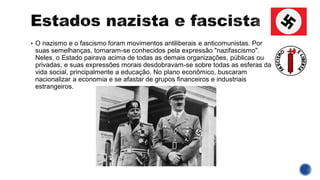 ▪ O nazismo e o fascismo foram movimentos antiliberais e anticomunistas. Por
suas semelhanças, tornaram-se conhecidos pela expressão "nazifascismo".
Neles, o Estado pairava acima de todas as demais organizações, públicas ou
privadas, e suas expressões morais desdobravam-se sobre todas as esferas da
vida social, principalmente a educação. No plano econômico, buscaram
nacionalizar a economia e se afastar de grupos financeiros e industriais
estrangeiros.
 
