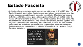 ▪ O fascismo foi um movimento político surgido na Itália entre 1919 e 1920, liderado por
Benito Mussolini. Nacionalista, fundamentava suas origens no restabelecimento das
glórias romanas, com objetivos de expansão imperialista. O fascismo teorizou um
sistema peculiar de poder no qual o Estado, personificado em um partido único, de
massa e hierarquicamente organizado, era o único criador do direito e da moral, não
havendo limites à sua autoridade. Toda oposição era proibida, estando sujeita à ação
da justiça (controlada pelo Executivo). Para o fascismo, a nação era uma unidade
moral, política e econômica que se realizava integralmente no Estado. O regime
fascista desprezava os valores do individualismo liberal e se colocava em oposição
frontal ao socialismo.
 