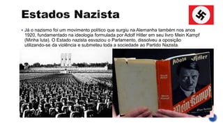▪ Já o nazismo foi um movimento político que surgiu na Alemanha também nos anos
1920, fundamentado na ideologia formulada por Adolf Hitler em seu livro Mein Kampf
(Minha luta). O Estado nazista esvaziou o Parlamento, dissolveu a oposição
utilizando-se da violência e submeteu toda a sociedade ao Partido Nazista.
 