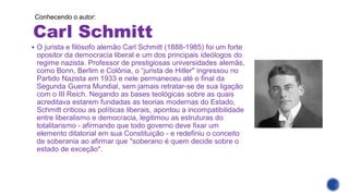 Carl Schmitt
Conhecendo o autor:
▪ O jurista e filósofo alemão Carl Schmitt (1888-1985) foi um forte
opositor da democracia liberal e um dos principais ideólogos do
regime nazista. Professor de prestigiosas universidades alemãs,
como Bonn, Berlim e Colônia, o “jurista de Hitler" ingressou no
Partido Nazista em 1933 e nele permaneceu até o final da
Segunda Guerra Mundial, sem jamais retratar-se de sua ligação
com o III Reich. Negando as bases teológicas sobre as quais
acreditava estarem fundadas as teorias modernas do Estado,
Schmitt criticou as políticas liberais, apontou a incompatibilidade
entre liberalismo e democracia, legitimou as estruturas do
totalitarismo - afirmando que todo governo deve fixar um
elemento ditatorial em sua Constituição - e redefiniu o conceito
de soberania ao afirmar que "soberano é quem decide sobre o
estado de exceção".
 