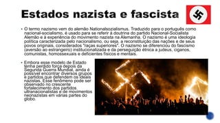 ▪ O termo nazismo vem do alemão Nationalsozialismus. Traduzido para o português como
nacional-socialismo, é usado para se referir à doutrina do partido Nacional-Socialista
Alemão e à experiência do movimento nazista na Alemanha. O nazismo é uma ideologia
política caracterizada pelo nacionalismo, ou seja, a reconstituição das nações e de seus
povos originais, considerados "raças superiores". O nazismo se diferenciou do fascismo
(aversão ao estrangeiro) institucionalizada e da perseguição étnica a judeus, ciganos,
comunistas, homossexuais e deficientes físicos e mentais.
▪ Embora esse modelo de Estado
tenha perdido força depois da
Segunda Guerra Mundial, ainda é
possível encontrar diversos grupos
e partidos que defendem os ideais
nazistas. Esse fenômeno pode ser
observado no crescente
fortalecimento dos partidos
ultranacionalistas e de movimentos
neonazistas em várias partes do
globo.
 
