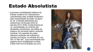 ▪ A primeira manifestação histórica do
Estado moderno foi o absolutismo
caracterizado pela unidade territorial e
pela concentração do poder na figura
do rei. O Estado absolutista que
predominou na Europa entre os
séculos XVI e XVIII, fundamentava-se
na centralização do controle das
atividades econômicas, da prática da
justiça e do comando sobre o exército
nacional. Um exemplo do poder
absoluto conferido aos soberanos
ocorreu na França, no reinado de Luís
XIV, O "Rei Sol", cuja concentração dos
poderes ficou imortalizada na frase
L'État c'est moi! (O Estado sou eu!).
 