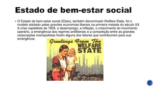 ▪ O Estado de bem-estar social (Ebes), também denominado Welfare State, foi o
modelo adotado pelas grandes economias liberais na primeira metade do século XX
A crise capitalista de 1929, o desemprego, a inflação, o crescimento do movimento
operário, a emergência dos regimes antiliberais e a competição entre as grandes
corporações monopolistas foram alguns dos fatores que contribuíram para sua
emergência.
 