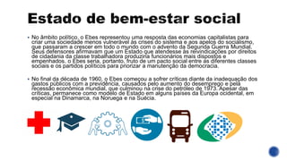 ▪ No âmbito político, o Ebes representou uma resposta das economias capitalistas para
criar uma sociedade menos vulnerável às crises do sistema e aos apelos do socialismo,
que passaram a crescer em todo o mundo com o advento da Segunda Guerra Mundial.
Seus defensores afirmavam que um Estado que atendesse às reivindicações por direitos
de cidadania da classe trabalhadora produziria funcionários mais dispostos e
empenhados. o Ebes seria, portanto, fruto de um pacto social entre as diferentes classes
sociais e os partidos políticos para priorizar a manutenção da democracia.
▪ No final da década de 1960, o Ebes começou a sofrer críticas diante da inadequação dos
gastos públicos com a previdência, causados pelo aumento do desemprego e pela
recessão econômica mundial, que culminou na crise do petróleo de 1973. Apesar das
críticas, permanece como modelo de Estado em alguns países da Europa ocidental, em
especial na Dinamarca, na Noruega e na Suécia.
 