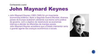 John Maynard Keynes
Conhecendo o autor:
▪ John Maynard Keynes (1883-1946) foi um importante
economista britânico. Após a Segunda Guerra Mundial, diversos
países da Europa acabaram adotando sua teoria como prática
de governo, com o objetivo de reestruturar as economias
internas e atender às diferentes de mandas sociais.
John Maynard Keynes acreditava que o Estado interventor seria
o grande agente dos avanços econômicos e sociais.
 