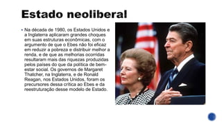 ▪ Na década de 1980, os Estados Unidos e
a Inglaterra aplicaram grandes choques
em suas estruturas econômicas, com o
argumento de que o Ebes não foi eficaz
em reduzir a pobreza e distribuir melhor a
renda, e de que as melhorias ocorridas
resultaram mais das riquezas produzidas
pelos países do que da política de bem-
estar social. Os governos de Margaret
Thatcher, na Inglaterra, e de Ronald
Reagan, nos Estados Unidos, foram os
precursores dessa crítica ao Ebes e da
reestruturação desse modelo de Estado.
 