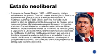 ▪ O governo de Ronald Reagen (1981 - -1989) assumiu postura
semelhante a se governo Thatcher:. menor intervenção do Estado na
economia e nos gastos públicos e redução dos impostos. A
mudanças tiveram por base valores com livre mercado e livre
iniciativa, além do estabelecimento do consumo e da riqueza, como
metas primordiais. Os teóricos dessa corrente como o economista
austríaco Friedrich Hayek e o economista estadunidense Milton
Friedman, respectivamente autores de o caminho da servidão (1944)
e Capitalismo e Liberdade (1962), foram denominados neoclássicos
ou neoliberais. Os teóricos neoliberais afirmavam que somente a
liberdade econômica produziria indivíduos e sociedades livres. A
desvinculação entre economia e política seria o caminho para a
prosperidade econômica, conduzida pela diminuição progressiva da
participação estatal na economia.
 