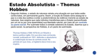 ▪ Segundo Hobbes, o estado de natureza retrata uma situação em que todos estão
contra todos, em permanente guerra. Assim, a função do Estado seria assegurar a
paz e a vida dos súditos e evitar a predominância da violência inerente ao estado de
natureza. Isso exigiria que cada individuo transferisse para o Estado (personificado
por um rei ou por uma assembleia) sua liberdade natural, por meio de um contrato
ou pacto social. Por submeter todos à vontade soberana do Estado, dizemos que o
pacto social, na perspectiva de Hobbes, é um pacto de submissão.
Thomas Hobbes (1588-1679) foi um filósofo e
teórico político inglês. Em sua obra mais conhecida,
Leviatā, publicada em 1651, defendeu o absolutismo
e a elaboração da tese do contrato social. No
período em que viveu, a Inglaterra dava início a seu
império.
Contratualista
 