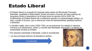 ▪ O Estado liberal ou burguês foi inspirado pelos ideais da Revolução Francesa:
liberdade, igualdade e fraternidade. Esses princípios moveram as lutas políticas da
burguesia contra o absolutismo na Europa entre os séculos XVII e XVIII. Os
fundamentos do Estado liberal são a soberania popular e a representação política, ou
seja, o poder é do povo, que o exerce por meio de representantes (partidos políticos
e pessoas).
▪ o também inglês John Locke (1632-1704), ao se posicionar em relação à natureza
humana e ao absolutismo, atribui o controle das liberdades individuais e a defesa da
propriedade privada ao Estado.
▪ Por associar autoridade e liberdade, Locke é considerado
▪ um dos principais teóricos do liberalismo político
Contratualista
 