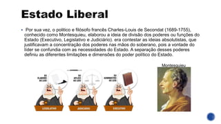 ▪ Por sua vez, o politico e filósofo francês Charles-Louis de Secondat (1689-1755),
conhecido como Montesquieu, elaborou a ideia de divisão dos poderes ou funções do
Estado (Executivo, Legislativo e Judiciário). era contestar as ideias absolutistas, que
justificavam a concentração dos poderes nas mãos do soberano, pois a vontade do
líder se confundia com as necessidades do Estado. A separação desses poderes
definiu as diferentes limitações e dimensões do poder político do Estado.
Montesquieu
 
