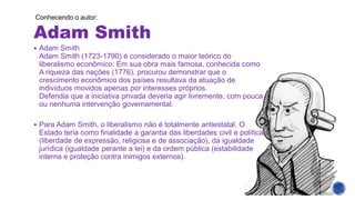 Adam Smith
▪ Adam Smith
Adam Smith (1723-1790) é considerado o maior teórico do
liberalismo econômico. Em sua obra mais famosa, conhecida como
A riqueza das nações (1776), procurou demonstrar que o
crescimento econômico dos países resultava da atuação de
indivíduos movidos apenas por interesses próprios.
Defendia que a iniciativa privada deveria agir livremente, com pouca
ou nenhuma intervenção governamental.
▪ Para Adam Smith, o liberalismo não é totalmente antiestatal. O
Estado teria como finalidade a garantia das liberdades civil e política
(liberdade de expressão, religiosa e de associação), da igualdade
jurídica (igualdade perante a lei) e da ordem pública (estabilidade
interna e proteção contra inimigos externos).
Conhecendo o autor:
 