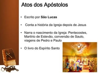 Atos dos Apóstolos
• Escrito por São Lucas
• Conta a história da Igreja depois de Jesus
• Narra o nascimento da Igreja: Pentecostes,
Martírio de Estevão, conversão de Saulo,
viagens de Pedro e Paulo
• O livro do Espírito Santo
 