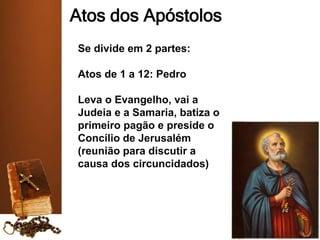 Atos dos Apóstolos
Se divide em 2 partes:
Atos de 1 a 12: Pedro
Leva o Evangelho, vai a
Judeia e a Samaria, batiza o
primeiro pagão e preside o
Concílio de Jerusalém
(reunião para discutir a
causa dos circuncidados)
 