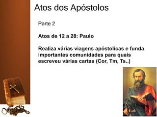 Atos dos Apóstolos
Parte 2
Atos de 12 a 28: Paulo
Realiza várias viagens apóstolicas e funda
importantes comunidades para quais
escreveu várias cartas (Cor, Tm, Ts..)
 