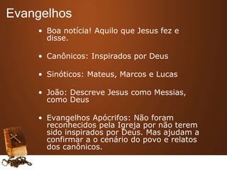• Boa notícia! Aquilo que Jesus fez e
disse.
• Canônicos: Inspirados por Deus
• Sinóticos: Mateus, Marcos e Lucas
• João: Descreve Jesus como Messias,
como Deus
• Evangelhos Apócrifos: Não foram
reconhecidos pela Igreja por não terem
sido inspirados por Deus. Mas ajudam a
confirmar a o cenário do povo e relatos
dos canônicos.
Evangelhos
 