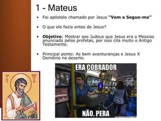 1 - Mateus
• Foi apóstolo chamado por Jesus “Vem e Segue-me”
• O que ele fazia antes de Jesus?
• Objetivo: Mostrar aos Judeus que Jesus era o Messias
anunciado pelos profetas, por isso cita muito o Antigo
Testamento.
• Principal ponto: As bem aventuranças e Jesus X
Demônio no deserto.
 