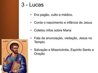 3 - Lucas
• Era pagão, culto e médico.
• Conta o nascimento e infância de Jesus
• Coletou infos sobre Maria
• Fala da anunciação, visitação, Jesus no
Templo.
• Salvação e Misericórdia, Espírito Santo e
Oração
 