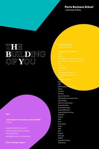 227
TH
HE
B
BUILD
DING
OF Y
YOU
2021
Associação Porto Business School (PBS)
U.Porto
Associado Académico
Universidade do Porto
Associados não académicos
Amkor
Amorim

Associação de Antigos Alunos da FEP

Banco Angolano de Negócios e Comércio
Bial
BOSCH
BNP Paribas
BPI

Caixa Geral de Depósitos
Câmara Municipal do Porto
Cerealis
Cooprofar-Medlog
Deloitte
EDP

EDP Estudos e Consultoria
Efacec
EurobicF
Ramada
Aços e Indústrias
SAFundação Luso-Americana
Galp Energia
Gameiro e Associados
Grupo Gamobar
Grupo Mota-Engil
Grupo RARLiberty
SegurosMillennium bcp
Montepio
Natixis
NOS
Nors
Novo Banco
Proef
PWC 
REN
Riopele
Samsung
SONAE
Super Bock Group
TMG Group
Avenida Fabril do Norte, 425 
4460-314 Matosinhos | Portugal
+351 226 153 270
geral@pbs.up.pt| www.pbs.up.pt
 