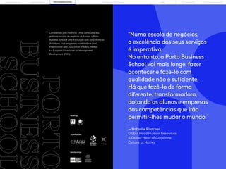10 11
PORTO BUSINESS SCHOOL OPEN EXECUTIVE PROGRAMMES
LEARNING JOURNEY PÓS-GRADUAÇÕES SOLUÇÕES PARA EMPRESAS
MBAs
PORTO
BUSINESS Considerada pelo Financial Times como uma das
melhores escolas de negócios da Europa, a Porto
Business School é uma instituição com características
distintivas, com programas acreditados a nível
internacional pela Association of MBAs (AMBA)
e a European Foundation for Management
Development (EPAS).
“Numa escola de negócios,
a excelência dos seus serviços
é imperativa.
No entanto, a Porto Business
School vai mais longe: fazer
acontecer e fazê-lo com
qualidade não é suficiente.
Há que fazê-lo de forma
diferente, transformadora,
dotando os alunos e empresas
das competências que irão
permitir-lhes mudar o mundo.”
— Nathalie Risacher
Global Head Human Resources
& Global Head of Corporate
Culture at Natixis
Acreditações
Memberships
Rankings
THE BUILDING OF YOU
 