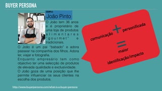http://www.buyerpersona.com/what-is-a-buyer-persona
BUYER PERSONA
O João é um pai “babado” e adora
passear na companhia dos ﬁlhos. Adora
ler, viajar e fotograﬁa.
Enquanto empresário tem como
objectivo ter uma selecção de produtos
de elevada qualidade e exclusividade.
O João goza de uma posição que lhe
permite inﬂuenciar os seus clientes na
escolha dos produtos.
João Pinto
O João tem 36 anos
e é proprietário de
uma loja de produtos
a l i m e n t a r e s
“ g o u r m e t ” e
tradicionais.
comunicação+personificada  
= 
maior
 
identificação/impacto
EXEMPLO:
 