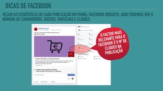 VEJAM AS ESTATÍSTICAS DE CADA PUBLICAÇÃO NO PAINEL FACEBOOK INSIGHTS. AQUI PODEMOS VER O
NÚMERO DE COMENTÁRIOS, GOSTOS, PARTILHAS E CLIQUES.
O FACTOR MAIS
RELEVANTE PARA O
FACEBOOK É O Nº DE
CLIQUES NA
PUBLICAÇÃO
DICAS DE FACEBOOK
 