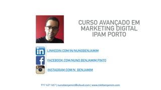 917 621 667 | nunobenjamim@icloud.com | www.mktbenjamim.com
CURSO AVANÇADO EM
MARKETING DIGITAL 
IPAM PORTO
LINKEDIN.COM/IN/NUNOBENJAMIM
FACEBOOK.COM/NUNO.BENJAMIM.PINTO
INSTAGRAM.COM/N_BENJAMIM
 