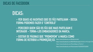 DICAS:
- VER QUAIS AS HASHTAGS QUE OS FÃS PARTILHAM - DESSA
FORMA PODEMOS FAZER O “CONTROLO”
- PERCEBER QUEM SÃO OS FÃS QUE MAIS PARTILHAM E
INTERAGIR - TORNA-LOS EMBAIXADORES DA MARCA.
- GOSTAR DE PÁGINAS QUE “PROMOVEM” A MARCA COMO
FORMA DE RETRIBUI A PROMOÇÃO| EX. https://www.facebook.com/EExibicionista/
https://www.facebook.com/MOP-Multimedia-Outdoors-Portugal-2364
https://www.facebook.com/PlanetAlgarve/?fref=nf
DICAS DE FACEBOOK
https://www.facebook.com/Ptzine/posts/763202593762409
 