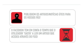 PUBLIQUEM OS ARTIGOS/NOTÍCIAS ÚTEIS PARA
OS VOSSOS FÃS!
O FACEBOOK TEM EM CONTA O TEMPO QUE O
UTILIZADOR “GASTA” A LER UM ARTIGO QUE
ACEDEU ATRAVÉS DO FEED
DICAS DE FACEBOOK
 