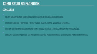 COMO ESTAR NO FACEBOOK
SEJAM CRIATIVOS NOS CONTEÚDOS PARTILHADOS E NOS DIÁLOGOS CRIADOS.
USEM DIFERENTES FORMATOS: FOTOS, VÍDEOS, TEXTOS, LINKS, QUESTÕES, EVENTOS...
GOSTEM DE PÁGINAS RELACIONADAS COM O VOSSO NEGÓCIO E INTERAJAM COM AS PUBLICAÇÕES.
DEIXEM O DIÁLOGO ABERTO E ESTIMULEM INTERAÇÕES MAIS PROFUNDAS E SÉRIAS POR MENSAGEM PRIVADA.
CONCLUSÃO
 