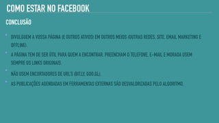 COMO ESTAR NO FACEBOOK
DIVULGUEM A VOSSA PÁGINA (E OUTROS ATIVOS) EM OUTROS MEIOS (OUTRAS REDES, SITE, EMAIL MARKETING E
OFFLINE).
A PÁGINA TEM DE SER ÚTIL PARA QUEM A ENCONTRAR. PREENCHAM O TELEFONE, E-MAIL E MORADA USEM
SEMPRE OS LINKS ORIGINAIS.
NÃO USEM ENCURTADORES DE URL’S (BIT.LY, GOO.GL).
AS PUBLICAÇÕES AGENDADAS EM FERRAMENTAS EXTERNAS SÃO DESVALORIZADAS PELO ALGORITMO.
CONCLUSÃO
 