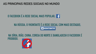 AS PRINCIPAIS REDES SOCIAIS NO MUNDO
O FACEBOOK É A REDE SOCIAL MAIS POPULAR;
NA RÚSSIA, O VKONTAKTE É A REDE SOCIAL COM MAIS DESTAQUE;
NA SÍRIA, IRÃO, CHINA, COREIA DO NORTE E BANGLADESH O FACEBOOK É
PROIBIDO.
 
