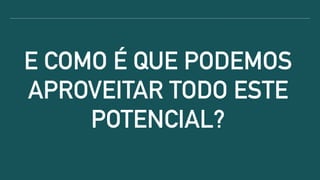 E COMO É QUE PODEMOS
APROVEITAR TODO ESTE
POTENCIAL?
 
