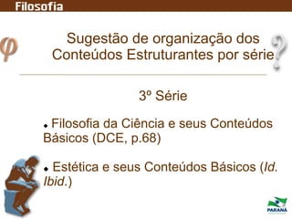 Sugestão de organização dos
Conteúdos Estruturantes por série
3º Série
 Filosofia da Ciência e seus Conteúdos
Básicos (DCE, p.68)
 Estética e seus Conteúdos Básicos (Id.
Ibid.)
 