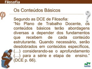 Os Conteúdos Básicos
Segundo as DCE de Filosofia:
“No Plano de Trabalho Docente, os
conteúdos básicos terão abordagens
diversas a depender dos fundamentos
que recebem de cada conteúdo
estruturante. Quando necessário, serão
desdobrados em conteúdos específicos,
(…) considerando-se o aprofundamento
(…) para a série e etapa de ensino.”
(DCE p. 66).
 