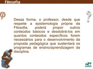 Dessa forma, o professor, desde que
respeite a epistemologia própria da
Filosofia, poderá propor outros
conteúdos básicos e desdobrá-los em
quantos conteúdos específicos forem
necessários para o desenvolvimento da
proposta pedagógica que sustentará os
programas de ensino/aprendizagem da
disciplina.
 