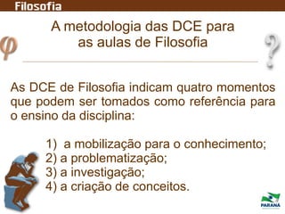 A metodologia das DCE para
as aulas de Filosofia
As DCE de Filosofia indicam quatro momentos
que podem ser tomados como referência para
o ensino da disciplina:
1) a mobilização para o conhecimento;
2) a problematização;
3) a investigação;
4) a criação de conceitos.
 