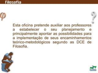 Esta oficina pretende auxiliar aos professores
a estabelecer o seu planejamento e
principalmente apontar as possibilidades para
a implementação de seus encaminhamentos
teórico-metodológicos segundo as DCE de
Filosofia.
 