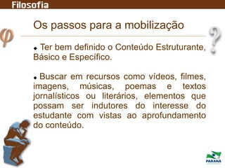 Os passos para a mobilização
 Ter bem definido o Conteúdo Estruturante,
Básico e Específico.
 Buscar em recursos como vídeos, filmes,
imagens, músicas, poemas e textos
jornalísticos ou literários, elementos que
possam ser indutores do interesse do
estudante com vistas ao aprofundamento
do conteúdo.
 