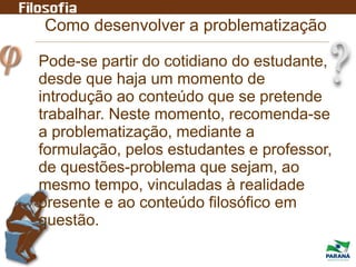 Como desenvolver a problematização
Pode-se partir do cotidiano do estudante,
desde que haja um momento de
introdução ao conteúdo que se pretende
trabalhar. Neste momento, recomenda-se
a problematização, mediante a
formulação, pelos estudantes e professor,
de questões-problema que sejam, ao
mesmo tempo, vinculadas à realidade
presente e ao conteúdo filosófico em
questão.
 