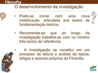 O desenvolvimento da investigação
• Pode-se iniciar com uma nova
mobilização, articulada aos textos de
fundamentação teórica.
• Recomenda-se que ao longo da
investigação trabalhe-se com no mínimo
três textos de referência.
• A investigação se constitui em um
processo de leitura e análise de textos,
artigos e autores próprios da Filosofia.
 