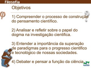 Objetivos
1) Compreender o processo de construção
do pensamento científico.
2) Analisar e refletir sobre o papel do
dogma na investigação cientifica.
3) Entender a importância da superação
de paradigmas para o progresso cientifico
e tecnológico de nossas sociedades.
4) Debater e pensar a função da ciência.
 