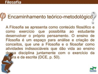 Encaminhamento teórico-metodológico
A Filosofia se apresenta como conteúdo filosófico e
como exercício que possibilita ao estudante
desenvolver o próprio pensamento. O ensino de
Filosofia é um espaço para análise e criação de
conceitos, que une a Filosofia e o filosofar como
atividades indissociáveis que dão vida ao ensino
dessa disciplina juntamente com o exercício da
leitura e da escrita (DCE, p. 50).
 