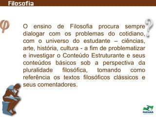 O ensino de Filosofia procura sempre
dialogar com os problemas do cotidiano,
com o universo do estudante – ciências,
arte, história, cultura - a fim de problematizar
e investigar o Conteúdo Estruturante e seus
conteúdos básicos sob a perspectiva da
pluralidade filosófica, tomando como
referência os textos filosóficos clássicos e
seus comentadores.
 